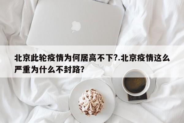 北京此轮疫情为何居高不下?.北京疫情这么严重为什么不封路?