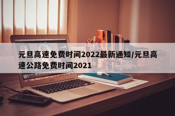 元旦高速免费时间2022最新通知/元旦高速公路免费时间2021