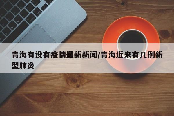 青海有没有疫情最新新闻/青海近来有几例新型肺炎