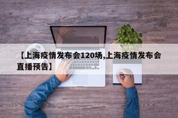 【上海疫情发布会120场,上海疫情发布会直播预告】
