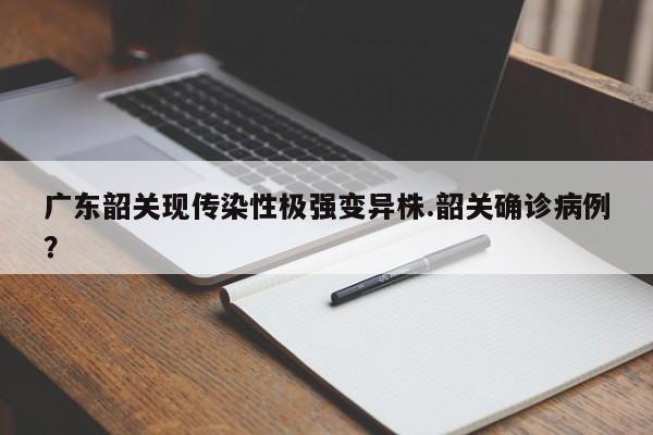 广东韶关现传染性极强变异株.韶关确诊病例?