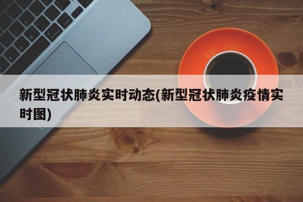 新型冠状肺炎实时动态(新型冠状肺炎疫情实时图)
