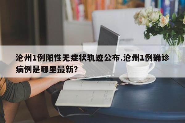 沧州1例阳性无症状轨迹公布.沧州1例确诊病例是哪里最新?