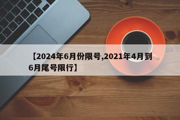 【2024年6月份限号,2021年4月到6月尾号限行】