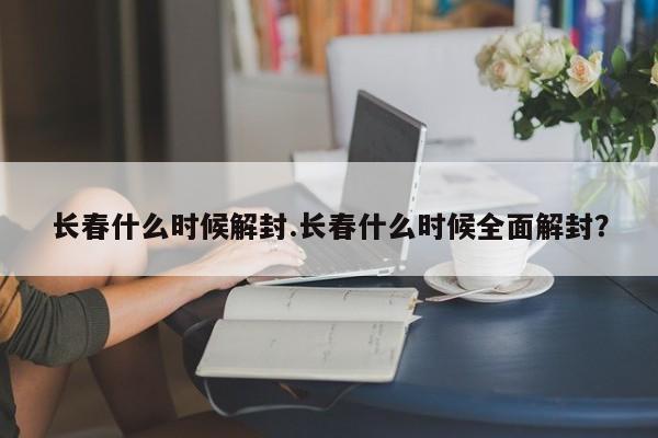 长春什么时候解封.长春什么时候全面解封?