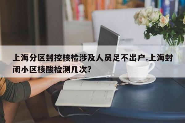 上海分区封控核检涉及人员足不出户.上海封闭小区核酸检测几次?