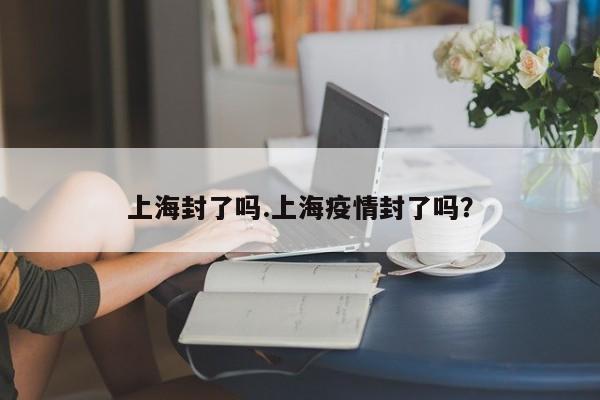 上海封了吗.上海疫情封了吗?