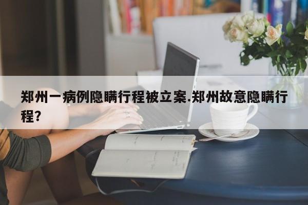 郑州一病例隐瞒行程被立案.郑州故意隐瞒行程?