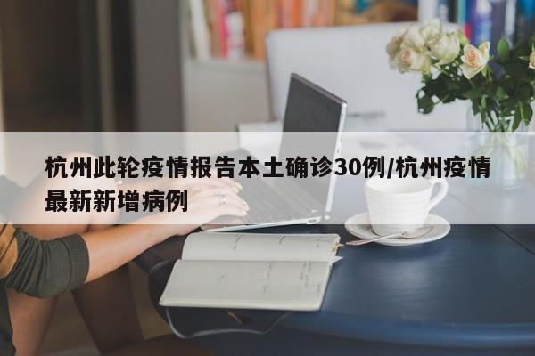 杭州此轮疫情报告本土确诊30例/杭州疫情最新新增病例