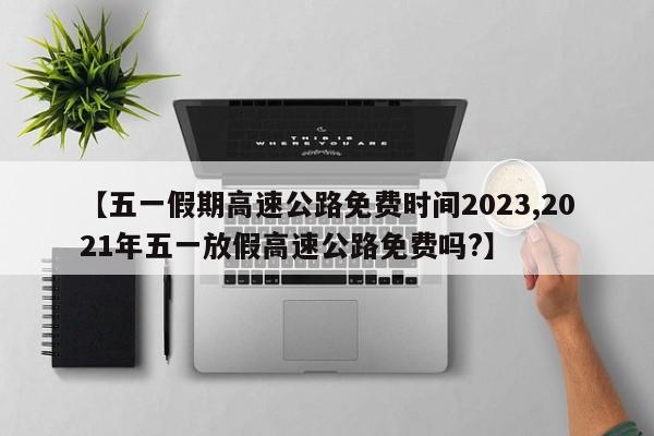【五一假期高速公路免费时间2023,2021年五一放假高速公路免费吗?】