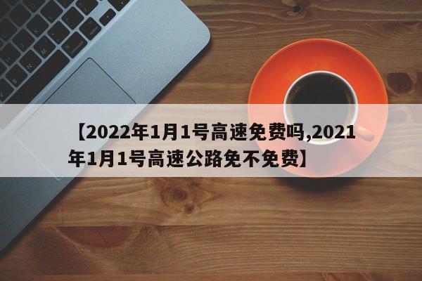 【2022年1月1号高速免费吗,2021年1月1号高速公路免不免费】