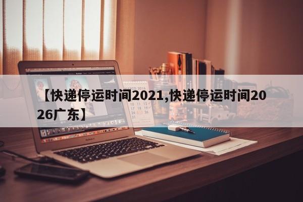 【快递停运时间2021,快递停运时间2026广东】